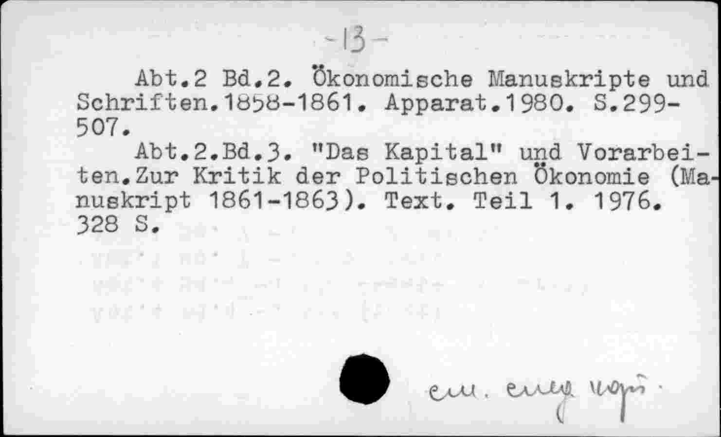 ﻿-13-
Abt.2 Bd.2. ökonomische Manuskripte und Schriften.18P8-1861. Apparat.1980. S.299-507.
Abt.2.Bd.3. ’’Das Kapital” und Vorarbeiten. Zur Kritik der Politischen Ökonomie (Ma nuskript 1861-1863). Text. Teil 1. 1976. 328 S.